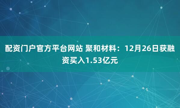 配资门户官方平台网站 聚和材料：12月26日获融资买入1.53亿元