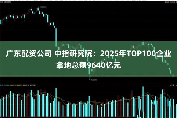 广东配资公司 中指研究院：2025年TOP100企业拿地总额9640亿元