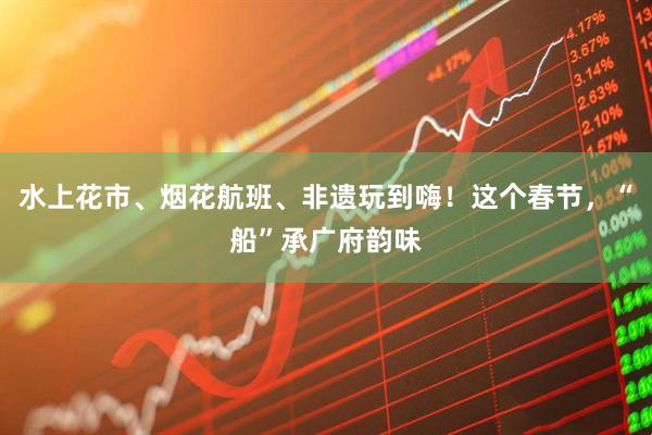 水上花市、烟花航班、非遗玩到嗨！这个春节，“船”承广府韵味