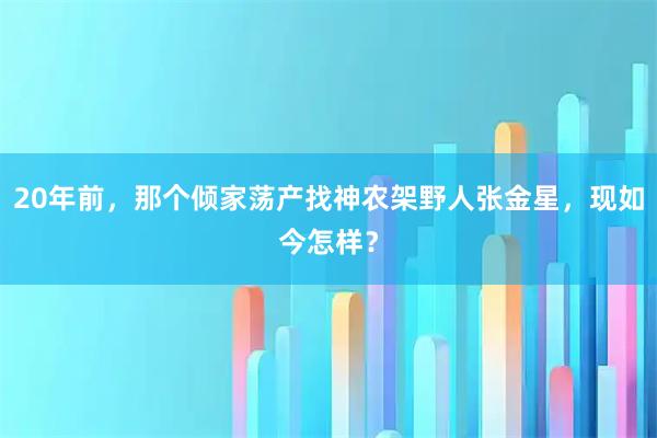 20年前，那个倾家荡产找神农架野人张金星，现如今怎样？