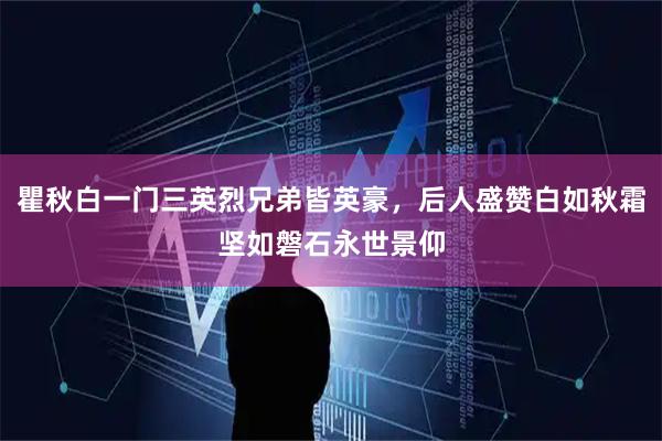 瞿秋白一门三英烈兄弟皆英豪，后人盛赞白如秋霜坚如磐石永世景仰