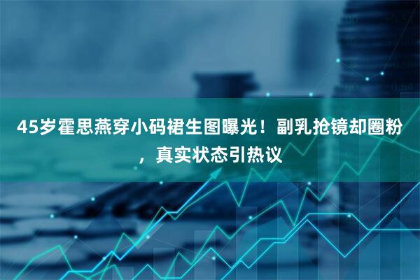 45岁霍思燕穿小码裙生图曝光！副乳抢镜却圈粉，真实状态引热议