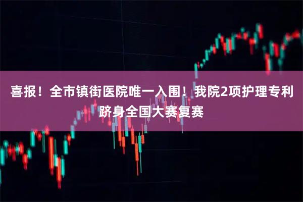 喜报！全市镇街医院唯一入围！我院2项护理专利跻身全国大赛复赛