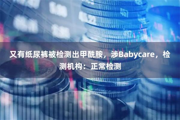 又有纸尿裤被检测出甲酰胺，涉Babycare，检测机构：正常检测