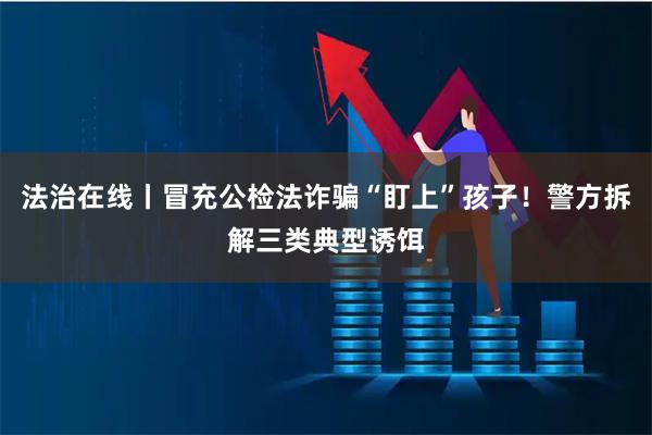 法治在线丨冒充公检法诈骗“盯上”孩子！警方拆解三类典型诱饵